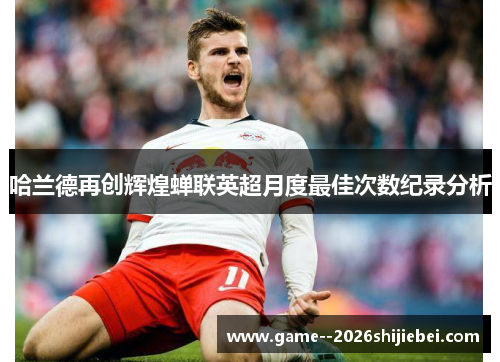 哈兰德再创辉煌蝉联英超月度最佳次数纪录分析