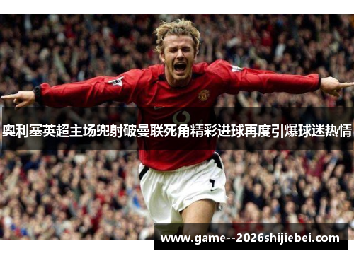 奥利塞英超主场兜射破曼联死角精彩进球再度引爆球迷热情 奥利塞英超主场兜射破曼联死角精彩进球再度引爆球迷热情