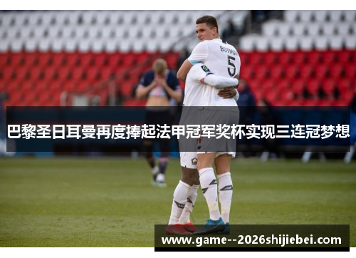 巴黎圣日耳曼再度捧起法甲冠军奖杯实现三连冠梦想 巴黎圣日耳曼再度捧起法甲冠军奖杯实现三连冠梦想