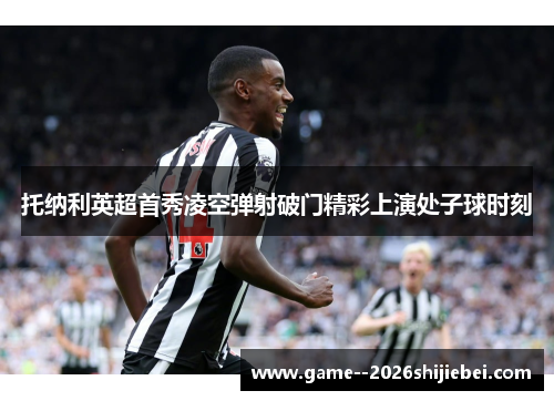 托纳利英超首秀凌空弹射破门精彩上演处子球时刻 托纳利英超首秀凌空弹射破门精彩上演处子球时刻