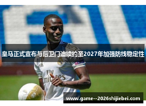 皇马正式宣布与后卫门迪续约至2027年加强防线稳定性