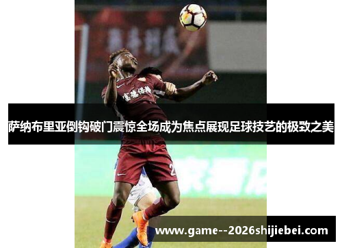 萨纳布里亚倒钩破门震惊全场成为焦点展现足球技艺的极致之美
