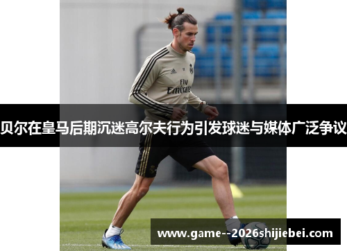 贝尔在皇马后期沉迷高尔夫行为引发球迷与媒体广泛争议