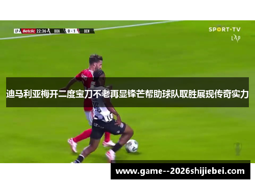 迪马利亚梅开二度宝刀不老再显锋芒帮助球队取胜展现传奇实力 迪马利亚梅开二度宝刀不老再显锋芒帮助球队取胜展现传奇实力