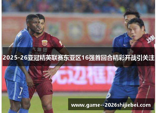 2025-26亚冠精英联赛东亚区16强首回合精彩开战引关注