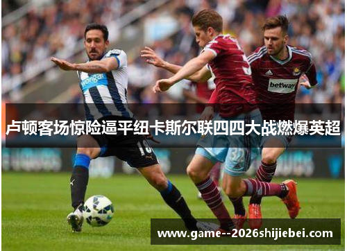 卢顿客场惊险逼平纽卡斯尔联四四大战燃爆英超