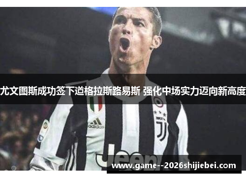 尤文图斯成功签下道格拉斯路易斯 强化中场实力迈向新高度 尤文图斯成功签下道格拉斯路易斯 强化中场实力迈向新高度