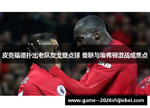 皮克福德扑出老队友戈登点球 曼联与埃弗顿激战成焦点 皮克福德扑出老队友戈登点球 曼联与埃弗顿激战成焦点